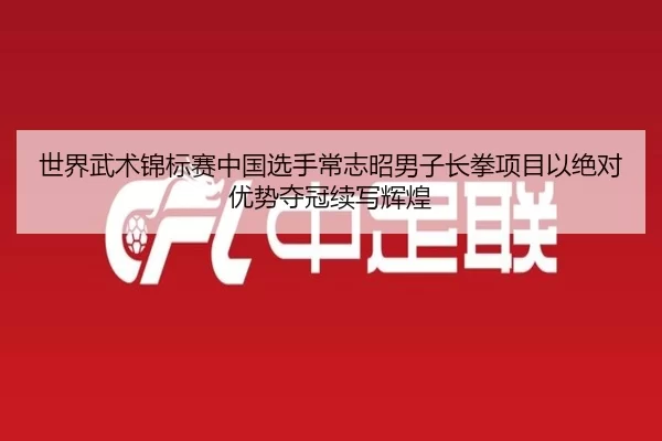 世界武术锦标赛中国选手常志昭男子长拳项目以绝对优势夺冠续写辉煌